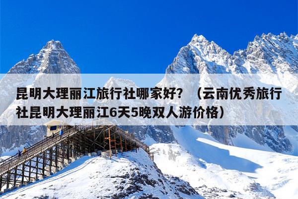 昆明大理丽江旅行社哪家好？（云南优秀旅行社昆明大理丽江6天5晚双人游价格）