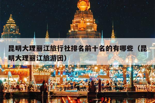 昆明大理丽江旅行社排名前十名的有哪些（昆明大理丽江旅游团）