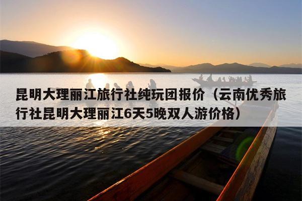 昆明大理丽江旅行社纯玩团报价（云南优秀旅行社昆明大理丽江6天5晚双人游价格）