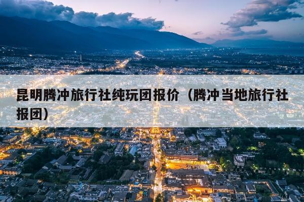 昆明腾冲旅行社纯玩团报价（腾冲当地旅行社报团）