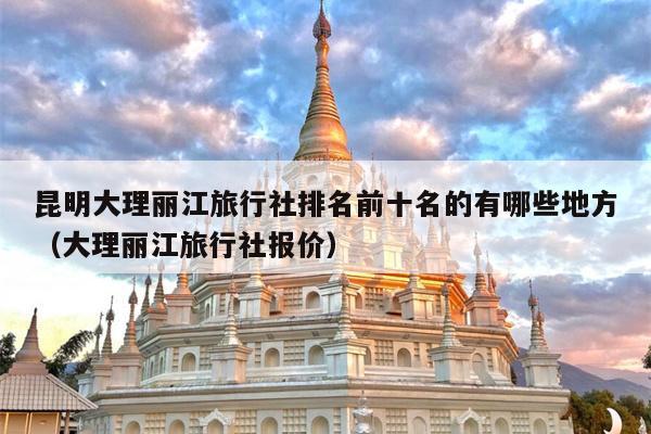 昆明大理丽江旅行社排名前十名的有哪些地方（大理丽江旅行社报价）