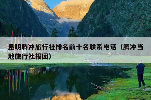 昆明腾冲旅行社排名前十名联系电话（腾冲当地旅行社报团）