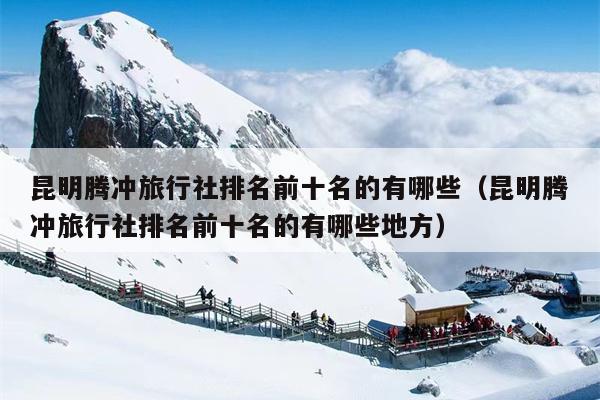 昆明腾冲旅行社排名前十名的有哪些（昆明腾冲旅行社排名前十名的有哪些地方）
