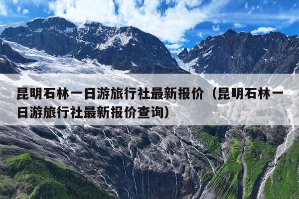 昆明石林一日游旅行社最新报价（昆明石林一日游旅行社最新报价查询）