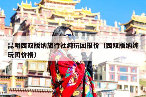 昆明西双版纳旅行社纯玩团报价（西双版纳纯玩团价格）