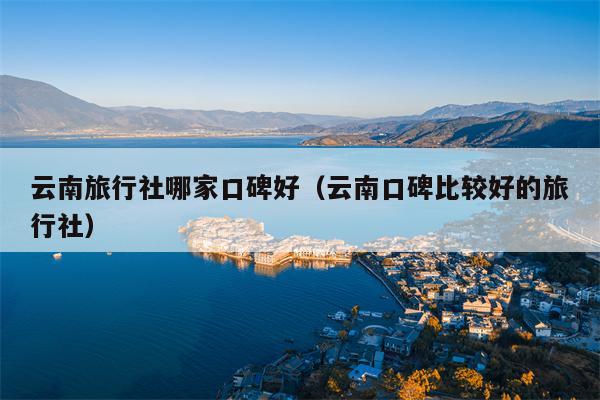 云南旅行社哪家口碑好(云南口碑比较好的旅行社)