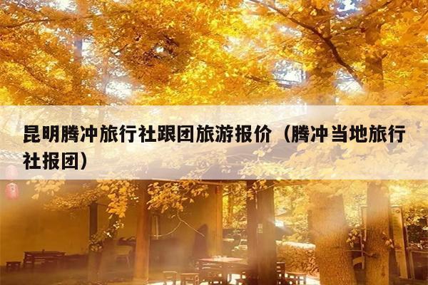 昆明腾冲旅行社跟团旅游报价（腾冲当地旅行社报团）