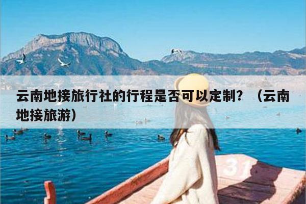 云南地接旅行社的行程是否可以定制?(云南地接旅游)