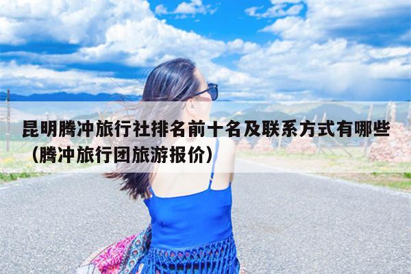 昆明腾冲旅行社排名前十名及联系方式有哪些（腾冲旅行团旅游报价）