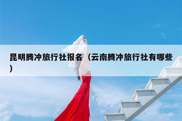 昆明腾冲旅行社报名（云南腾冲旅行社有哪些）