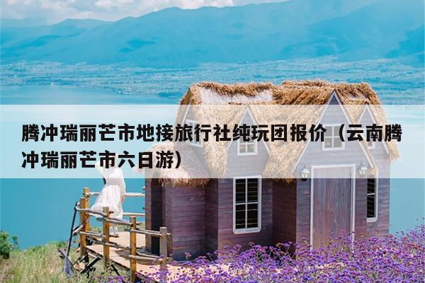 腾冲瑞丽芒市地接旅行社纯玩团报价（云南腾冲瑞丽芒市六日游）