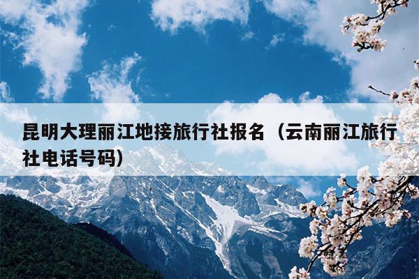 昆明大理丽江地接旅行社报名（云南丽江旅行社电话号码）
