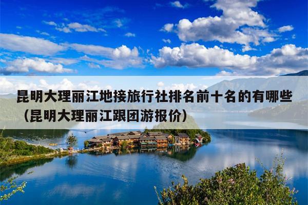 昆明大理丽江地接旅行社排名前十名的有哪些（昆明大理丽江跟团游报价）