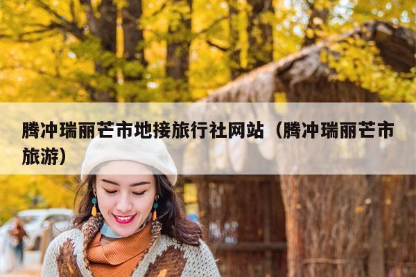 腾冲瑞丽芒市地接旅行社网站（腾冲瑞丽芒市旅游）