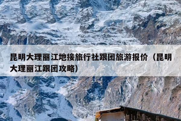 昆明大理丽江地接旅行社跟团旅游报价（昆明大理丽江跟团攻略）