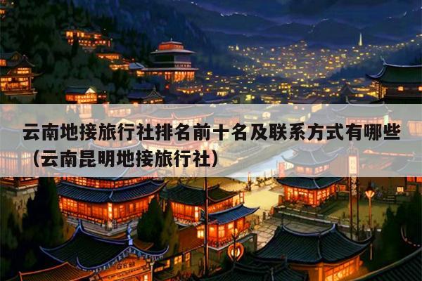 云南地接旅行社排名前十名及联系方式有哪些(云南昆明地接旅行社)