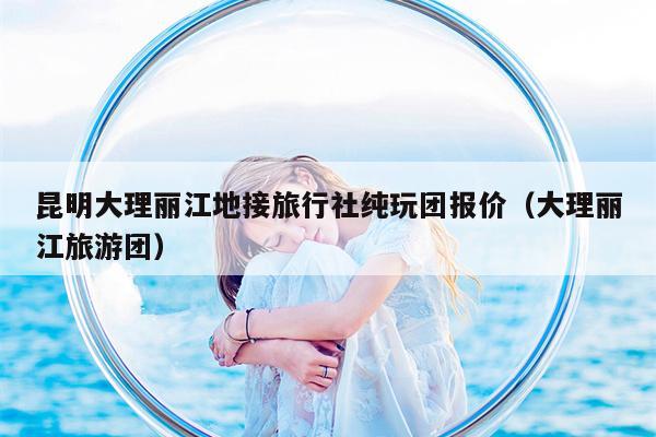 昆明大理丽江地接旅行社纯玩团报价（大理丽江旅游团）