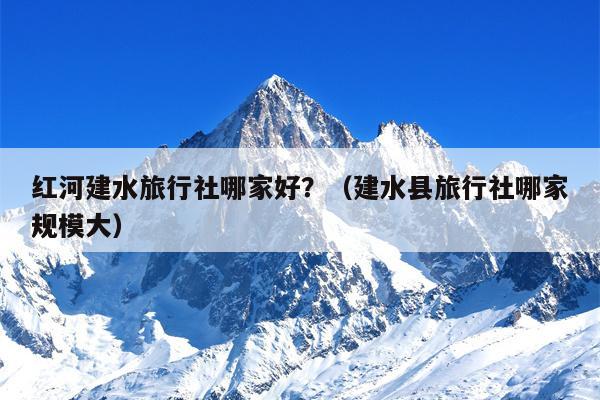红河建水旅行社哪家好？（建水县旅行社哪家规模大）