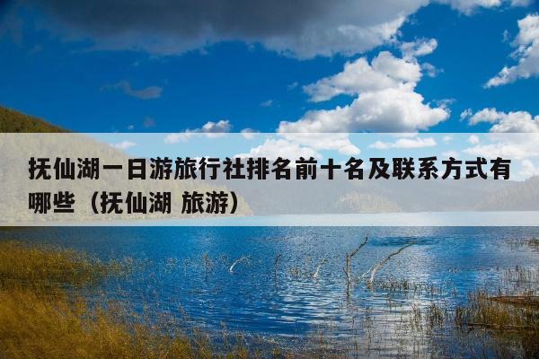 抚仙湖一日游旅行社排名前十名及联系方式有哪些（抚仙湖 旅游）