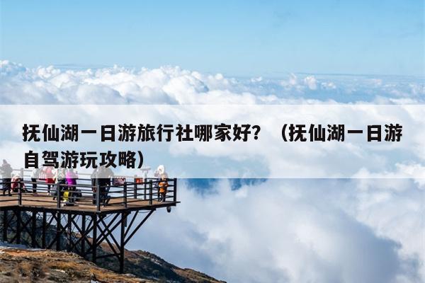 抚仙湖一日游旅行社哪家好？（抚仙湖一日游自驾游玩攻略）