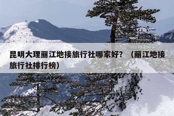 昆明大理丽江地接旅行社哪家好？（丽江地接旅行社排行榜）