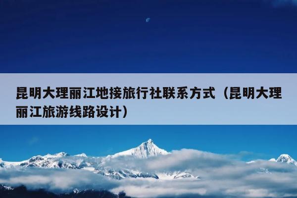 昆明大理丽江地接旅行社联系方式（昆明大理丽江旅游线路设计）