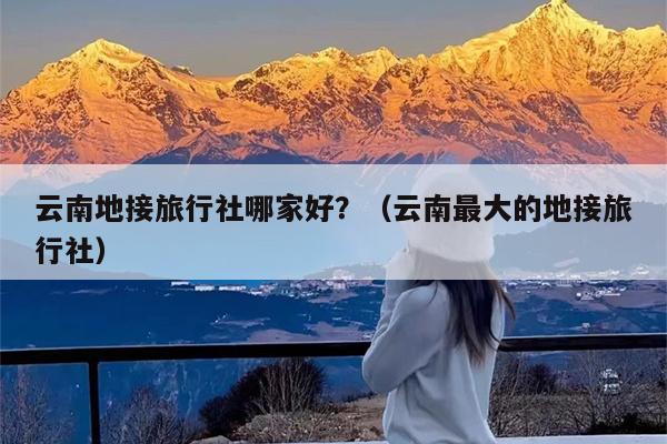 云南地接旅行社哪家好?(云南最大的地接旅行社)