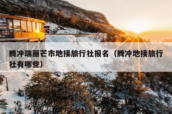 腾冲瑞丽芒市地接旅行社报名（腾冲地接旅行社有哪些）