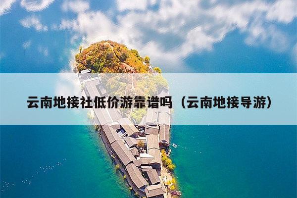 云南地接社低价游靠谱吗(云南地接导游)