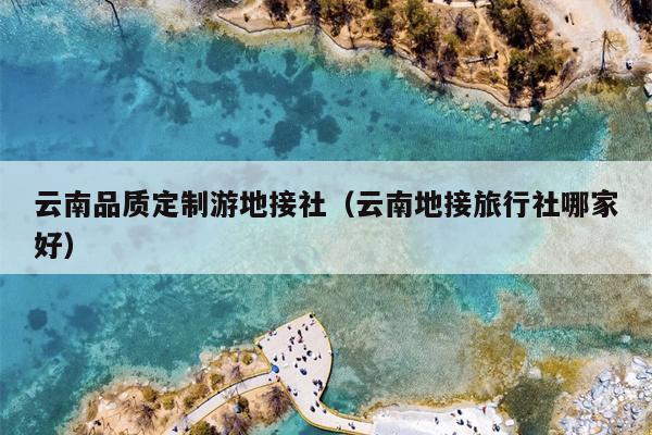 云南品质定制游地接社(云南地接旅行社哪家好)