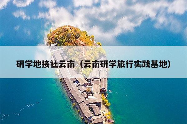 研学地接社云南(云南研学旅行实践基地)