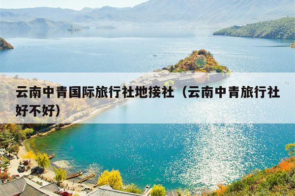 云南中青国际旅行社地接社(云南中青旅行社好不好)