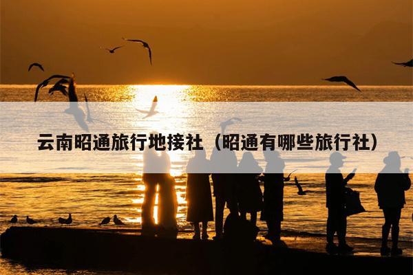 云南昭通旅行地接社（昭通有哪些旅行社）