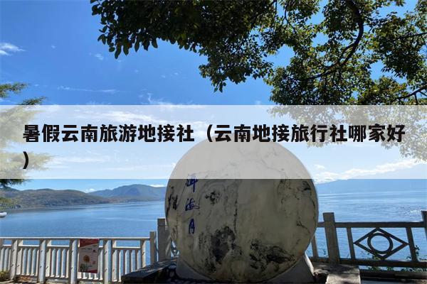 暑假云南旅游地接社(云南地接旅行社哪家好)