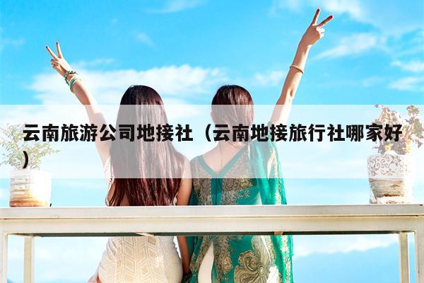 云南旅游公司地接社（云南地接旅行社哪家好）