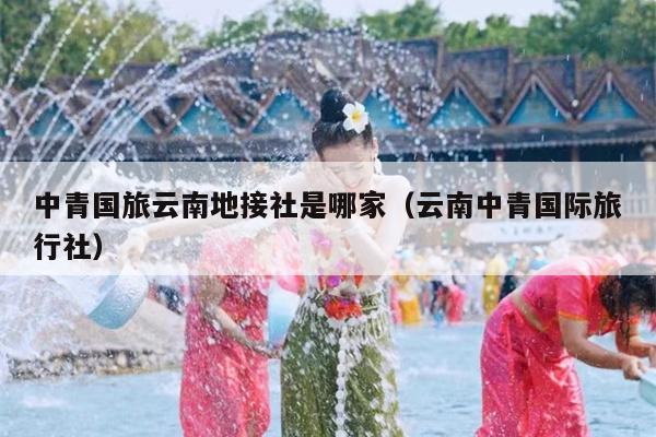 中青国旅云南地接社是哪家(云南中青国际旅行社)