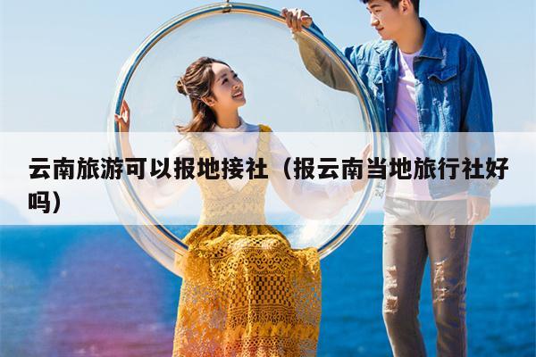云南旅游可以报地接社（报云南当地旅行社好吗）