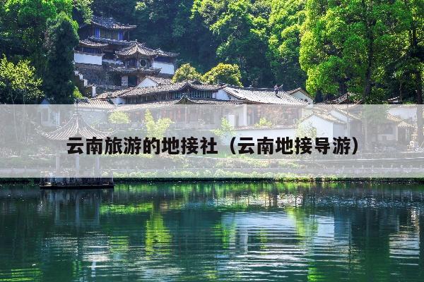云南旅游的地接社(云南地接导游)