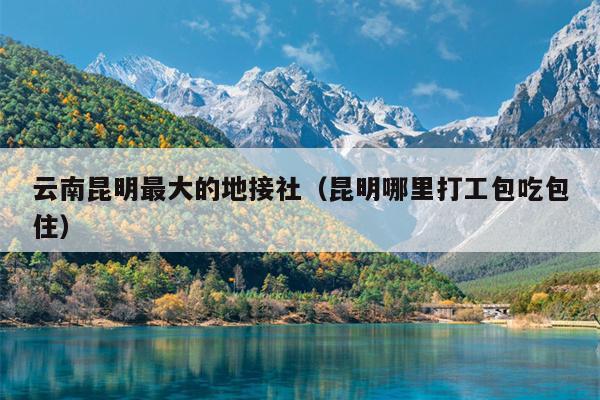 云南昆明最大的地接社(昆明哪里打工包吃包住)
