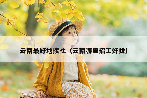 云南最好地接社（云南哪里招工好找）