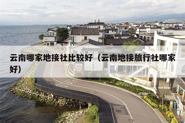 云南哪家地接社比较好(云南地接旅行社哪家好)