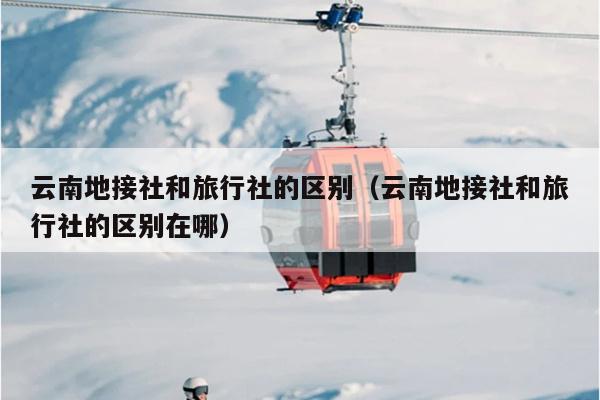 云南地接社和旅行社的区别(云南地接社和旅行社的区别在哪)