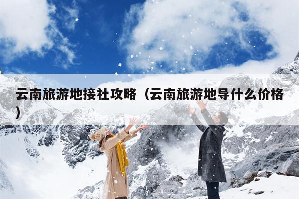 云南旅游地接社攻略(云南旅游地导什么价格)