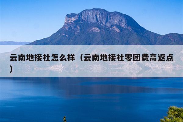 云南地接社怎么样（云南地接社零团费高返点）
