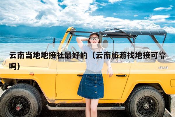 云南当地地接社最好的（云南旅游找地接可靠吗）