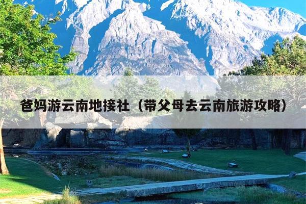 爸妈游云南地接社(带父母去云南旅游攻略)