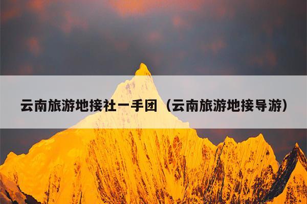 云南旅游地接社一手团(云南旅游地接导游)