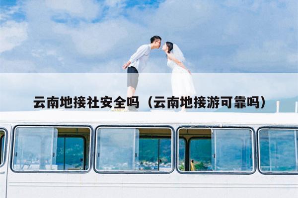 云南地接社安全吗(云南地接游可靠吗)