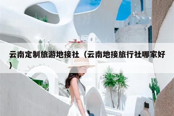 云南定制旅游地接社（云南地接旅行社哪家好）