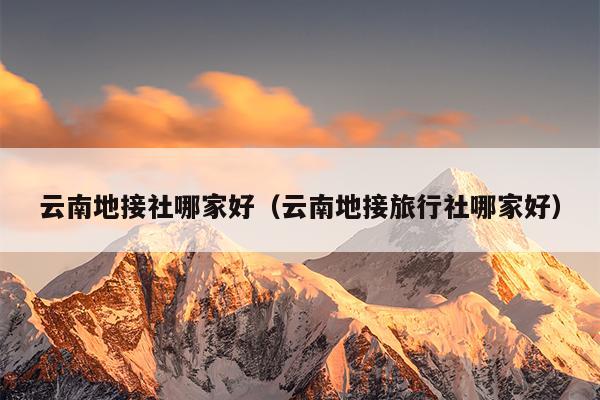 云南地接社哪家好（云南地接旅行社哪家好）